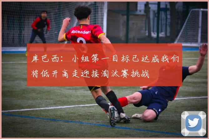 库巴西：小组第一目标已达成我们将低开高走迎接淘汰赛挑战