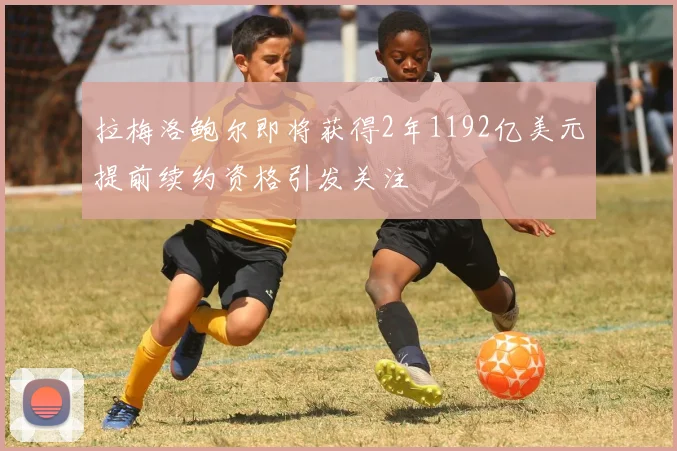 拉梅洛鲍尔即将获得2年1192亿美元提前续约资格引发关注