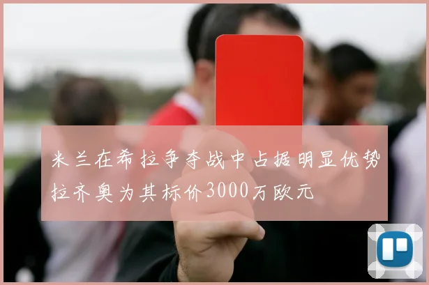 米兰在希拉争夺战中占据明显优势拉齐奥为其标价3000万欧元