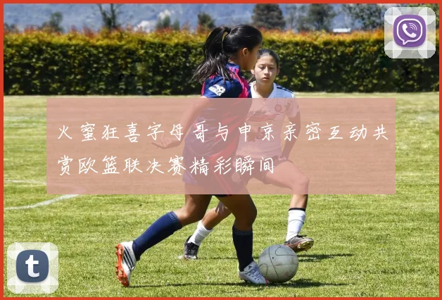 火蜜狂喜字母哥与申京亲密互动共赏欧篮联决赛精彩瞬间