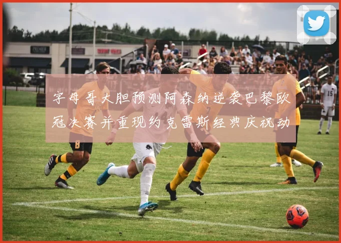 字母哥大胆预测阿森纳逆袭巴黎欧冠决赛并重现约克雷斯经典庆祝动作