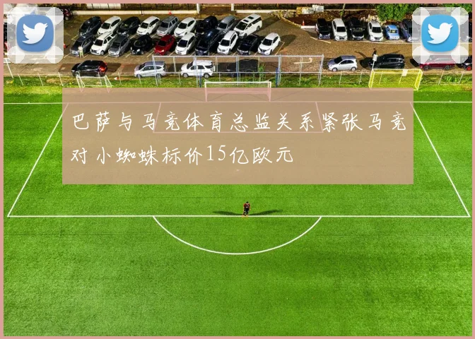 巴萨与马竞体育总监关系紧张马竞对小蜘蛛标价15亿欧元