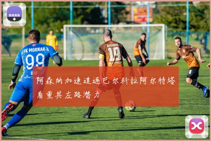 阿森纳加速追逐巴尔科拉阿尔特塔看重其左路潜力
