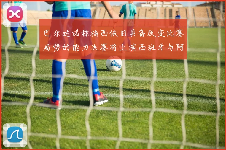 巴尔达诺称梅西依旧具备改变比赛局势的能力决赛将上演西班牙与阿根廷的对决