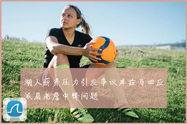 湖人薪资压力引发争议库兹马回应浓眉老詹中锋问题