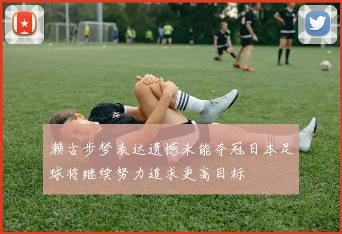 濑古步梦表达遗憾未能夺冠日本足球将继续努力追求更高目标