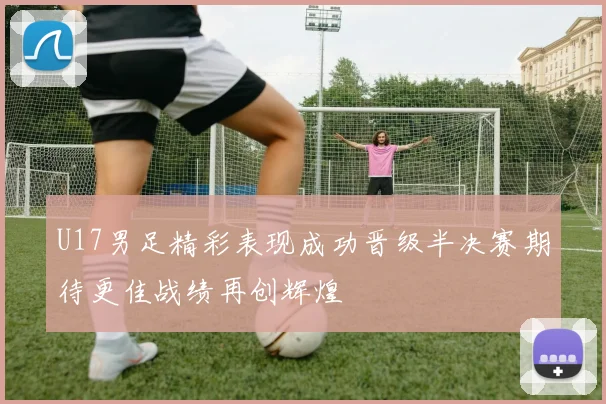 U17男足精彩表现成功晋级半决赛期待更佳战绩再创辉煌
