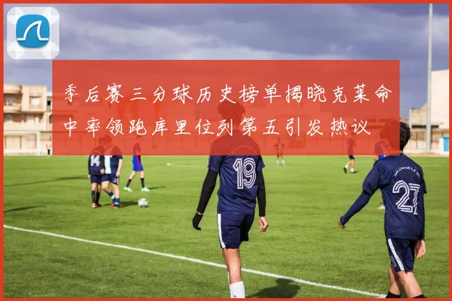 季后赛三分球历史榜单揭晓克莱命中率领跑库里位列第五引发热议